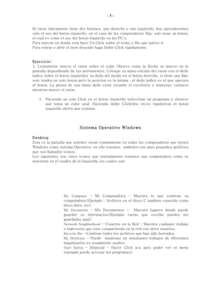 - 5 -
El raton tipicamente tiene dos botones, uno derecho e uno izquierdo, hoy aprenderemos
solo el uso del boton izquierdo, en el caso de las computadoras Mac solo tiene un boton,
el cual es como el uso del boton izquierdo en las PC’s.
Para marcar en donde esta hace Un Click sobre el icono o file que quiere ir.
Para entrar o abrir el item deseado haga Doble Click rapidamente.
Ejercicio:
1. Lentamente mueva el raton sobre el cojin. Obseve como la flecha se mueve en la
pantalla dependiendo de tus movimientos. Coloque su mano encima del raton con el dedo
indice sobre el boton izquierdoy su dedo del medio en el boton derecho, si tiene una Mac
solo tendra un solo boton pero la posicion es la misma , el dedo indice es el que operara
el boton. La planta de sun mano debe estar tocando el escritorio y mantener contacto
mientras mueve el raton.
1. Haciendo un solo Click en el boton izquierdo seleccione un programa y observe
que toma un color azul. Hacienda doble Click(dos veces rapido)con el boton
izquierdo abrira una ventana.
Sistema Operativo Windows
Desktop
Esta es la pantalla que ustedes veran comunmente en todas las computadoras que tienen
Windows como sistema Operativo, en ella tenemos simbolos con unos pequeños graficios
que son llamados iconos.
Los siguientes son cinco iconos que normalmente tenemos una computadora como se
muestran en el cuadro de la izquierda, los cuales son:
My Computer – Mi Computadora – Muestra lo que contiene su
computadora.(Ejemplo : Archivos en el disco C tambien conocido como
disco duro, etc).
My Documents – Mis Documentos - Muestra lugares donde puede
guarder su informacion,(Ejemplo cartas que escribe pueden ser
guardadas aqui)
Network Neighborhood – Usuarios en la Red – Muestra cualquier trabajo
o impresora que esta compartiendo en la red con otros usuarios.
Recycle Bin – Contiene todos los archivos que han sido borrados.
My Briefcase – Puede mantener en simultaneo trabajos de diferentes
maquinas(no es usualmente usados.
Start button – Empezar – Hacer Click aca para poder ver el menu
(ejemplo puede accesar los programas).
 