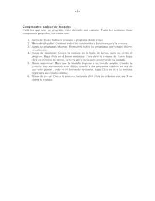 - 6 -
Componentes basicos de Windows
Cada vez que abre un programa, esta abriendo una ventana. Todas las ventanas tiene
components parecidos, los cuales son:
1. Barra de Titulo: Indica la ventana o programa donde estas
2. Menu desplegable: Contiene todos los commandos y funciones para la ventana.
3. Barra de programas abiertas: Demuestra todos los programas que tengas abierto
actualmente.
4. Boton de minimizar: Coloca la ventana en la barra de tareas, pero no cierra el
program. Haga click en el boton minimizar. Para abrir la ventana de Nuevo haga
click en el boton de tareas, la barra griss en la parte posterior de su pantalla.
5. Boton maximizar: Hace que la pantalla regrese a su tamaño amplio. Cuando la
pantalla esta maximizada este dibujo cambia a dos pequeños cuadros en vez de
uno solo grande , este es el botton de restaurar, haga Click en el y la ventana
regresara asu estado original.
6. Boton de cerrar: Cierra la ventana, hacienda click click en el boton con una X se
cierra la ventana
 
