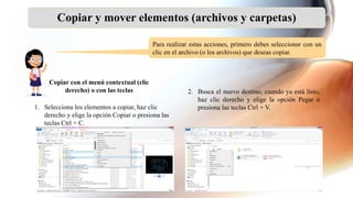 Copiar y mover elementos (archivos y carpetas)
Para realizar estas acciones, primero debes seleccionar con un
clic en el archivo (o los archivos) que deseas copiar.
1. Selecciona los elementos a copiar, haz clic
derecho y elige la opción Copiar o presiona las
teclas Ctrl + C.
Copiar con el menú contextual (clic
derecho) o con las teclas 2. Busca el nuevo destino; cuando ya está listo,
haz clic derecho y elige la opción Pegar o
presiona las teclas Ctrl + V.
 