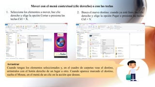 Mover con el menú contextual (clic derecho) o con las teclas
1. Selecciona los elementos a mover, haz clic
derecho y elige la opción Cortar o presiona las
teclas Ctrl + X.
2. Busca el nuevo destino; cuando ya está listo, haz clic
derecho y elige la opción Pegar o presiona las teclas
Ctrl + V.
Arrastrar
Cuando tengas los elementos seleccionados y, en el cuadro de carpetas veas el destino,
arrástralos con el botón derecho de un lugar a otro. Cuando aparece marcado el destino,
suelta el Mouse, en el menú da un clic en la acción que deseas.
 