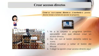 Crear accesos directos
Crear un nuevo acceso directo en el escritorio te permite
ahorrar tiempo a la hora de ejecutar un programa.
1. Ve a la carpeta o programa (archivo
ejecutable .exe) que deseas crear un
acceso directo.
2. Haz clic con el botón derecho sobre su
icono.
3. Ahora arrastrar y soltar el botón del
Mouse
4. Y elegir la opción crear acceso directo aquí
 