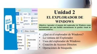 Unidad 2
EL EXPLORADOR DE
WINDOWS
• ¿Qué es el explorador de Windows?
• La ventana del Explorador
• Usos del explorador de Windows
• Creación de Accesos Directos
• Operaciones de búsqueda.
Objetivo: Aprender el manejo del explorador de Windows como
herramienta que nos facilita enormemente la gestión visual de
nuestros archivos.
 