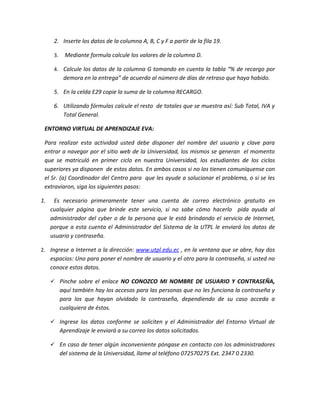 2. Inserte los datos de la columna A, B, C y F a partir de la fila 19.

      3.     Mediante formula calcule los valores de la columna D.

      4. Calcule los datos de la columna G tomando en cuenta la tabla “% de recargo por
            demora en la entrega” de acuerdo al número de días de retraso que haya habido.

      5. En la celda E29 copie la suma de la columna RECARGO.

      6. Utilizando fórmulas calcule el resto de totales que se muestra así: Sub Total, IVA y
         Total General.

 ENTORNO VIRTUAL DE APRENDIZAJE EVA:

 Para realizar esta actividad usted debe disponer del nombre del usuario y clave para
 entrar a navegar por el sitio web de la Universidad, los mismos se generan el momento
 que se matriculó en primer ciclo en nuestra Universidad, los estudiantes de los ciclos
 superiores ya disponen de estos datos. En ambos casos si no los tienen comuníquense con
 el Sr. (a) Coordinador del Centro para que les ayude a solucionar el problema, o si se les
 extraviaron, siga los siguientes pasos:

1.    Es necesario primeramente tener una cuenta de correo electrónico gratuito en
     cualquier página que brinde este servicio, si no sabe cómo hacerlo pida ayuda al
     administrador del cyber o de la persona que le está brindando el servicio de Internet,
     porque a esta cuenta el Administrador del Sistema de la UTPL le enviará los datos de
     usuario y contraseña.

2. Ingrese a Internet a la dirección: www.utpl.edu.ec , en la ventana que se abre, hay dos
     espacios: Uno para poner el nombre de usuario y el otro para la contraseña, si usted no
     conoce estos datos.

      Pinche sobre el enlace NO CONOZCO MI NOMBRE DE USUARIO Y CONTRASEÑA,
           aquí también hay los accesos para las personas que no les funciona la contraseña y
           para los que hayan olvidado la contraseña, dependiendo de su caso acceda a
           cualquiera de éstos.

      Ingrese los datos conforme se soliciten y el Administrador del Entorno Virtual de
           Aprendizaje le enviará a su correo los datos solicitados.

      En caso de tener algún inconveniente póngase en contacto con los administradores
           del sistema de la Universidad, llame al teléfono 072570275 Ext. 2347 0 2330.
 