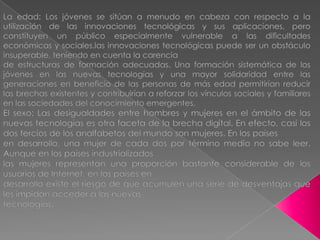 La edad: Los jóvenes se sitúan a menudo en cabeza con respecto a la utilización de las innovaciones tecnológicas y sus aplicaciones, pero constituyen un público especialmente vulnerable a las dificultades económicas y sociales.las innovaciones tecnológicas puede ser un obstáculo insuperable, teniendo en cuenta la carenciade estructuras de formación adecuadas. Una formación sistemática de los jóvenes en las nuevas tecnologías y una mayor solidaridad entre las generaciones en beneficio de las personas de más edad permitirían reducir las brechas existentes y contribuirían a reforzar los vínculos sociales y familiares en las sociedades del conocimiento emergentes.El sexo: Las desigualdades entre hombres y mujeres en el ámbito de las nuevas tecnologías es otra faceta de la brecha digital. En efecto, casi los dos tercios de los analfabetos del mundo son mujeres. En los paísesen desarrollo, una mujer de cada dos por término medio no sabe leer. Aunque en los países industrializadoslas mujeres representan una proporción bastante considerable de los usuarios de Internet, en los países endesarrollo existe el riesgo de que acumulen una serie de desventajas que les impidan acceder a las nuevastecnologías.