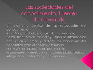 Las sociedades delconocimiento, fuentesde desarrolloUn elemento central de las sociedades del conocimientoes la “capacidad para identificar, producir,tratar, transformar, difundir y utilizar la información con vistas a crear y aplicar los conocimientos necesarios para el desarrollo humano. una visión de la sociedad que propiciala autonomía y engloba las nociones de pluralidad,integración, solidaridad y participación”.