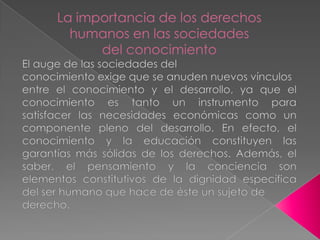 La importancia de los derechoshumanos en las sociedadesdel conocimientoEl auge de las sociedades delconocimiento exige que se anuden nuevos vínculosentre el conocimiento y el desarrollo, ya que el conocimiento es tanto un instrumento para satisfacer las necesidades económicas como un componente pleno del desarrollo. En efecto, el conocimiento y la educación constituyen las garantías más sólidas de los derechos. Además, el saber, el pensamiento y la conciencia son elementos constitutivos de la dignidad específica del ser humano que hace de éste un sujeto dederecho.