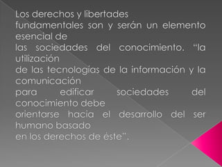 Los derechos y libertadesfundamentales son y serán un elemento esencial delas sociedades del conocimiento. “la utilizaciónde las tecnologías de la información y la comunicaciónpara edificar sociedades del conocimiento debeorientarse hacia el desarrollo del ser humano basadoen los derechos de éste”. 