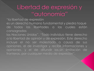 Libertad de expresión y “autonomía”“la libertad de expresiónes un derecho humano fundamental y piedra toquede todas las libertades a las cuales están consagradaslas Naciones Unidas”. “Todo individuo tiene derecho a la libertad de opinión y de expresión. Este derecho incluye el no ser molestado a causa de sus opiniones, el de investigar y recibir informaciones y opiniones, y el de difundir las,sin limitación de fronteras, por cualquier medio de expresión”.