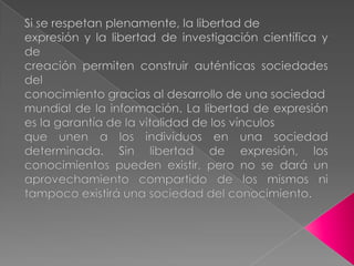 Si se respetan plenamente, la libertad deexpresión y la libertad de investigación científica y decreación permiten construir auténticas sociedades delconocimiento gracias al desarrollo de una sociedadmundial de la información. La libertad de expresión es la garantía de la vitalidad de los vínculosque unen a los individuos en una sociedad determinada. Sin libertad de expresión, los conocimientos pueden existir, pero no se dará un aprovechamiento compartido de los mismos ni tampoco existirá una sociedad del conocimiento.