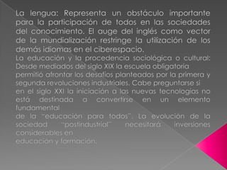 La lengua: Representa un obstáculo importante para la participación de todos en las sociedades del conocimiento. El auge del inglés como vector de la mundialización restringe la utilización de los demás idiomas en el ciberespacio.La educación y la procedencia sociológica o cultural: Desde mediados del siglo XIX la escuela obligatoriapermitió afrontar los desafíos planteados por la primera y segunda revoluciones industriales. Cabe preguntarse sien el siglo XXI la iniciación a las nuevas tecnologías no está destinada a convertirse en un elemento fundamentalde la “educación para todos”. La evolución de la sociedad “postindustrial” necesitará inversiones considerables eneducación y formación. 