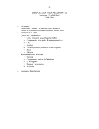 -1-


                     COMPUTACION PARA PRINCIPIANTES
                          Instructor : Ursula Cristol
                                 Guide Lines



•   Ice breaker
    Presentaciones ( nombres y de donde son).Hacer presente la
    cantidad de diferentes nacionalidades que estamos reunidos juntos.
• Finalidad de la clase
1. Que es una Computadora
       • Como prender y apagar la computadora
       • Componentes principales de una computadora
       • CPU
       • Monitor
       • Teclado (reconocer palabras del teclado a español)
       • Raton
       • Glosario
2. Sistema Operativo Windows
       • Desktop
       • Componentes basicos de Windows
       • El Navegador
       • Barra de Herramientas
       • Activities

3. Evaluacion de programa
 