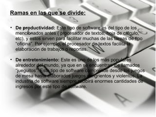 Ramas en las que se divide: De productividad:  Este tipo de software es del tipo de los mencionados antes ( procesador de textos, hoja de cálculo, etc), y estos sirven para facilitar muchas de las tareas de tipo “oficina”. Por ejemplo, el procesador de textos facilita la elaboración de trabajos o reportes.   De entretenimiento:  Este es uno de los más populares alrededor del mundo, ya que en se encuentran los llamados “jueguitos”. Este tipo de software comprende desde los juegos de mesa hasta elaborados juegos sangrientos y violentos. La industria de software siempre recibirá enormes cantidades de ingresos por este tipo de software. 