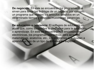 De negocios:  En este se encuentran los programas que sirven para llevar las finanzas de un negocio, por ejemplo, un programa que registre los artículos vendidos en un determinado tiempo y después muestra las ganancias.   De educación o referencia:  El software de educación es aquel que, como su nombre lo dice, sirve para la educación o aprendizaje. En este se encuentran las enciclopedias electrónicas, los programas interactivos para aprender matemáticas, anatomía, etc., los programas que ayudan a aprender el uso de un tipo de software en especial. 