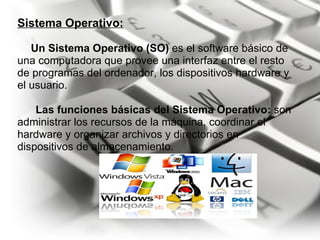 Sistema Operativo:       Un Sistema Operativo (SO)  es el software básico de una computadora que provee una interfaz entre el resto de programas del ordenador, los dispositivos hardware y el usuario.           Las funciones básicas del Sistema Operativo:  son administrar los recursos de la máquina, coordinar el hardware y organizar archivos y directorios en dispositivos de almacenamiento.        