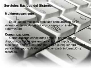 Servicios Básicos del Sistema:        Es el uso de múltiples procesos concurrentes en un sistema en lugar de un único proceso en un instante determinado Multiprocesamiento Comunicaciones        Computadoras conectadas entre sí por medio de dispositivos físicos que envían y reciben impulsos eléctricos, ondas electromagnéticas o cualquier otro medio para el transporte de datos para compartir información y recursos. 
