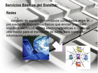 Servicios Básicos del Sistema:       conjunto de equipos informáticos conectados entre sí por medio de dispositivos físicos que envían y reciben impulsos eléctricos, ondas electromagnéticas o cualquier otro medio para el transporte de datos para compartir información y recursos. Redes 