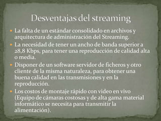 La falta de un estándar consolidado en archivos y arquitectura de administración del Streaming.La necesidad de tener un ancho de banda superior a 28,8 Kbps, para tener una reproducción de calidad alta o media.Disponer de un software servidor de ficheros y otro cliente de la misma naturaleza, para obtener una buena calidad en las transmisiones y en la reproducción.Los costos de montaje rápido con video en vivo (Equipo de cámaras costosas y de alta gama material informático se necesita para transmitir la alimentación).Desventajas del streaming