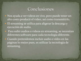 Nos ayuda a ver videos en vivo, pero puede tener un alto costo producir el video, así como transmitirlo.El streaming se utiliza para aligerar la descarga y ejecución de audio. Para subir audios o videos en streaming, se necesitan diferentes software para cada tecnología diferente.Cuando pretendemos incluir audio o video en las páginas lo mejor pues, es utilizar la tecnología de streaming.Conclusiones