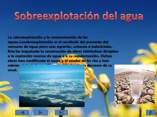 Sobreexplotación del aguaLa sobreexplotación y la contaminación de las aguas.Lasobreexplotación es el resultado del aumento del consumo de agua para usos agrarios, urbanos e industriales. Esto ha impulsado la construcción de obras hidráulicas dirigidas a la captación masiva de agua o a su regularización. Dichas obras han modificado el cauce y el caudal de los ríos y han sobreexplotado los acuíferos, produciendo un descenso de su nivel.