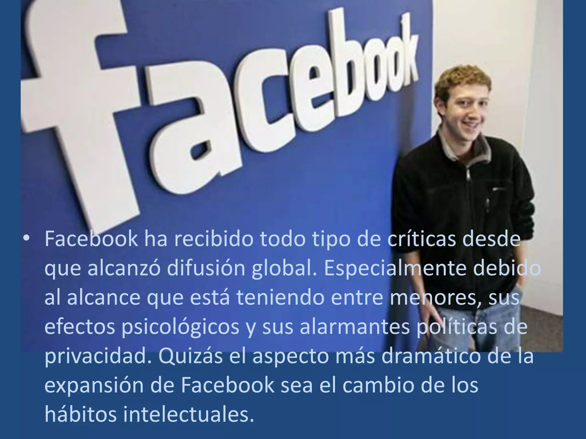 Facebook ha recibido todo tipo de críticas desde que alcanzó difusión global. Especialmente debido al alcance que está teniendo entre menores, sus efectos psicológicos y sus alarmantes políticas de privacidad. Quizás el aspecto más dramático de la expansión de Facebook sea el cambio de los hábitos intelectuales.