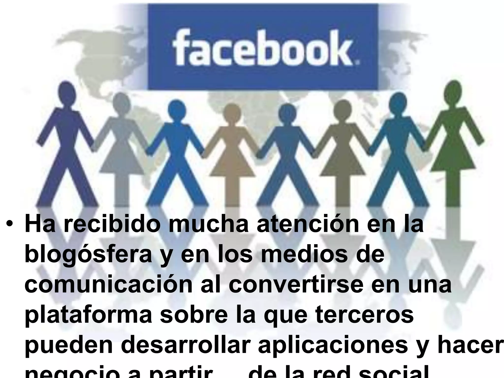 Ha recibido mucha atención en la blogósfera y en los medios de comunicación al convertirse en una plataforma sobre la que terceros pueden desarrollar aplicaciones y hacer negocio a partir     de la red social