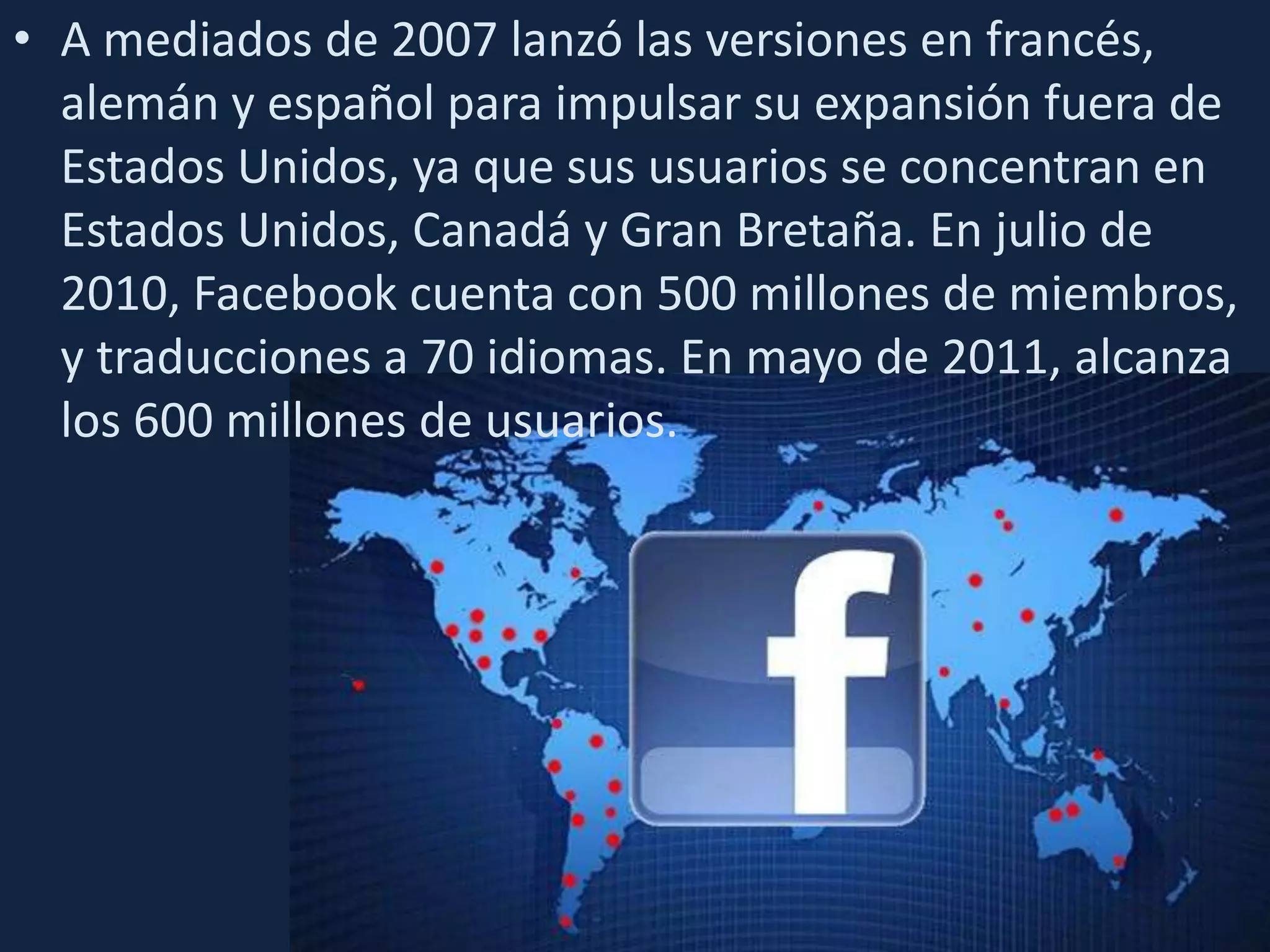 A mediados de 2007 lanzó las versiones en francés, alemán y español para impulsar su expansión fuera de Estados Unidos, ya que sus usuarios se concentran en Estados Unidos, Canadá y Gran Bretaña. En julio de 2010, Facebook cuenta con 500 millones de miembros, y traducciones a 70 idiomas. En mayo de 2011, alcanza los 600 millones de usuarios.
