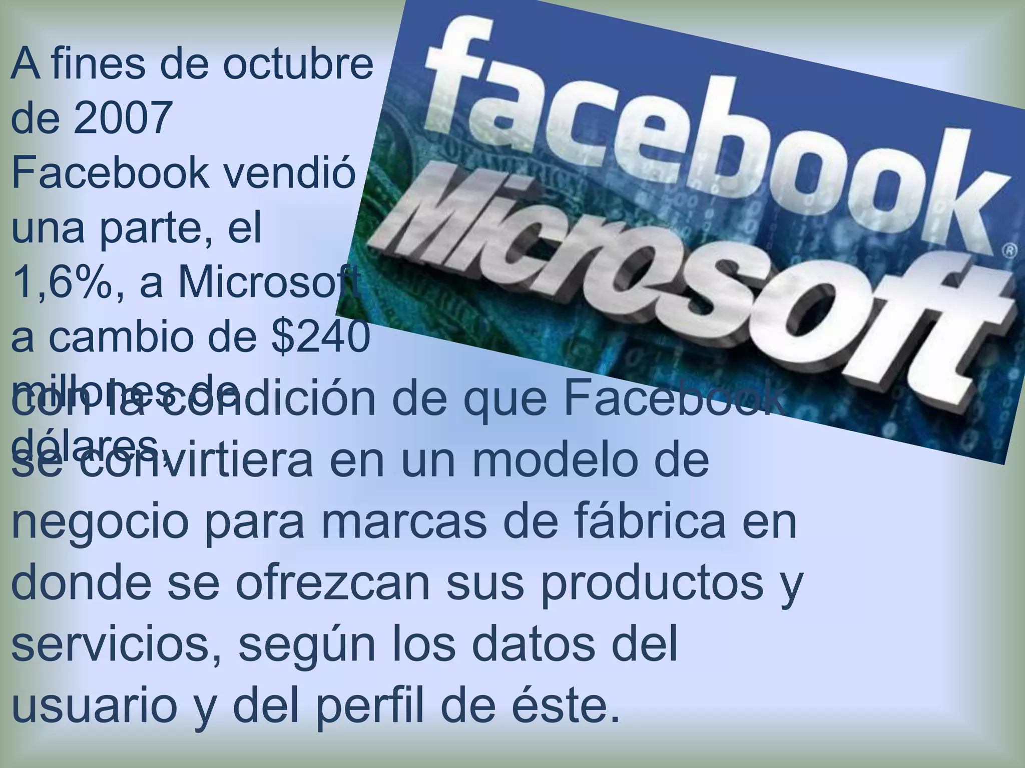 A fines de octubre de 2007 Facebook vendió una parte, el 1,6%, a Microsoft a cambio de $240 millones de dólares,con la condición de que Facebook se convirtiera en un modelo de negocio para marcas de fábrica en donde se ofrezcan sus productos y servicios, según los datos del usuario y del perfil de éste.