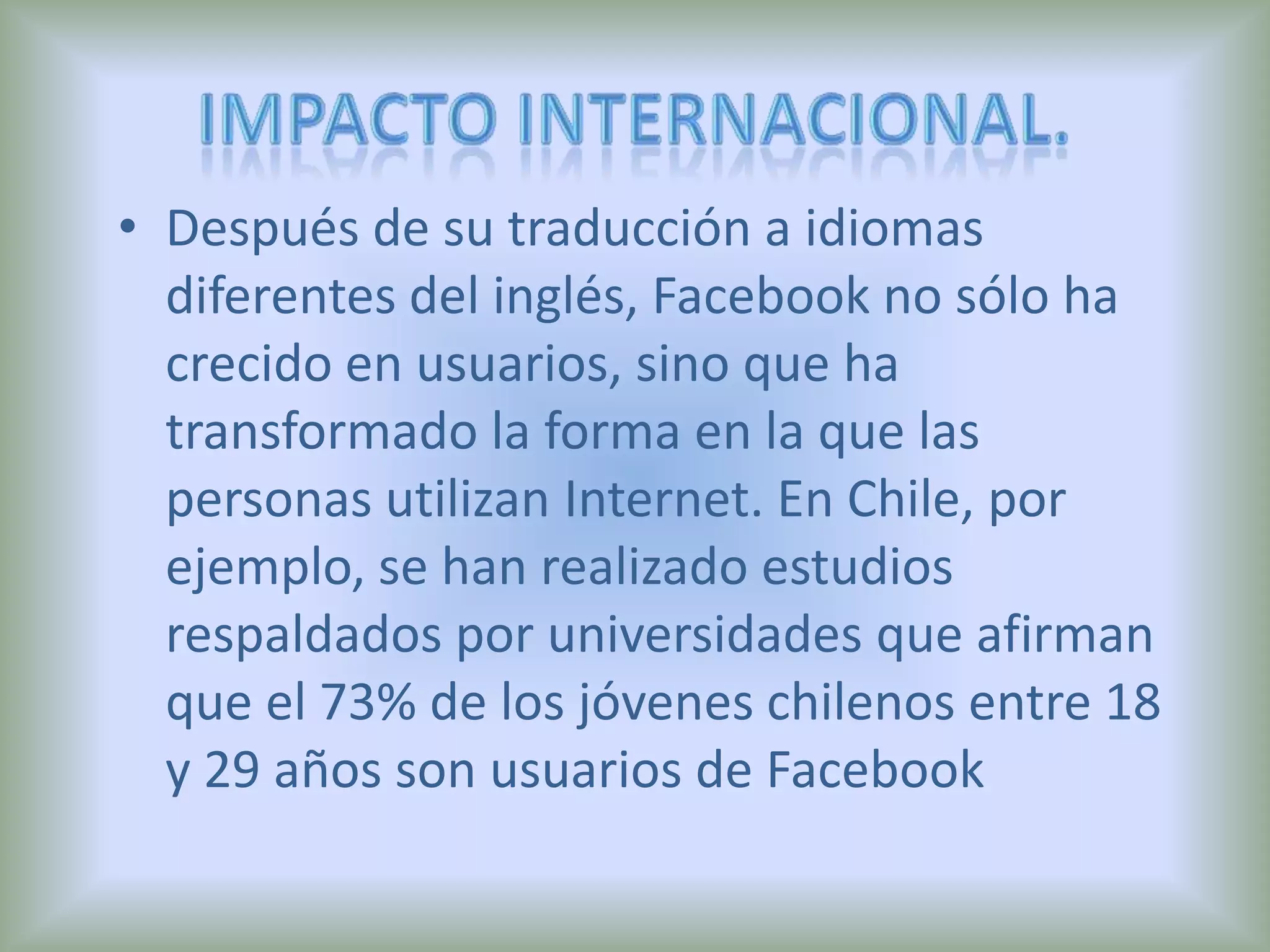 Impacto internacional.Después de su traducción a idiomas diferentes del inglés, Facebook no sólo ha crecido en usuarios, sino que ha transformado la forma en la que las personas utilizan Internet. En Chile, por ejemplo, se han realizado estudios respaldados por universidades que afirman que el 73% de los jóvenes chilenos entre 18 y 29 años son usuarios de Facebook
