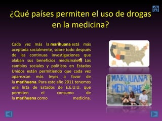 ¿Qué países permiten el uso de drogas en la medicina? Cada vez más la  marihuana  está más aceptada socialmente, sobre todo después de las continuas investigaciones que alaban sus beneficios medicinales. Los cambios sociales y políticos en Estados Unidos están permitiendo que cada vez aparezcan más leyes a favor de la  marihuana . Para este año 2011 tenemos una lista de Estados de E.E.U.U. que permiten el consumo de la  marihuana  como medicina. 
