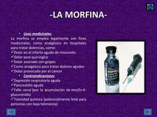 -LA MORFINA- Usos medicinales La morfina se emplea legalmente con fines medicinales, como analgésico en hospitales para tratar dolencias, como: Dolor en el infarto agudo de miocardio Dolor post-quirúrgico Dolor asociado con golpes Como analgésico para tratar dolores agudos Dolor provocado por el cáncer Contraindicaciones Depresión respiratoria aguda Pancreatitis aguda Fallo renal (por la acumulación de  morfin-6-glucurónido ) Toxicidad química (potencialmente letal para personas con baja tolerancia) 