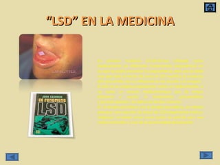 “ LSD” EN LA MEDICINA En primera instancia el LSD-25 fue utilizado como medicamento en diferentes tratamientos psiquiátricos en los que se podía encontrar la esquizofrenia, este uso se debe mas que todo al hecho de como el LSD modifica la conducta del consumidor por su influencia en los nervios y la sinapsis. El LSD no se emplea propiamente como un medicamento, si no como un recurso medicamentoso que da mayor eficiencia y acorta el tratamiento psicoanalítico y psicoterapéutico. Se aplica así de dos maneras: En la terapia psicolítica y en la terapia psicodélica, se intenta provocar una reacción de shock de LSD (experiencia místico-religiosa), sirviendo como como punto de partida para una reestructuración y cura de la personalidad del paciente. 
