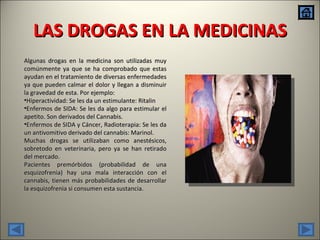 LAS DROGAS EN LA MEDICINAS Algunas drogas en la medicina son utilizadas muy comúnmente ya que se ha comprobado que estas ayudan en el tratamiento de diversas enfermedades ya que pueden calmar el dolor y llegan a disminuir la gravedad de esta. Por ejemplo: Hiperactividad: Se les da un estimulante: Ritalin Enfermos de SIDA: Se les da algo para estimular el apetito. Son derivados del Cannabis. Enfermos de SIDA y Cáncer, Radioterapia: Se les da un antivomitivo derivado del cannabis: Marinol. Muchas drogas se utilizaban como anestésicos, sobretodo en veterinaria, pero ya se han retirado del mercado. Pacientes premórbidos (probabilidad de una esquizofrenia) hay una mala interacción con el cannabis, tienen más probabilidades de desarrollar la esquizofrenia si consumen esta sustancia. 