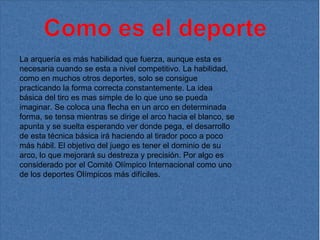 La arquería es más habilidad que fuerza, aunque esta es necesaria cuando se esta a nivel competitivo. La habilidad, como en muchos otros deportes, solo se consigue practicando la forma correcta constantemente. La idea básica del tiro es mas simple de lo que uno se pueda imaginar. Se coloca una flecha en un arco en determinada forma, se tensa mientras se dirige el arco hacia el blanco, se apunta y se suelta esperando ver donde pega, el desarrollo de esta técnica básica irá haciendo al tirador poco a poco más hábil. El objetivo del juego es tener el dominio de su arco, lo que mejorará su destreza y precisión. Por algo es considerado por el Comité Olímpico Internacional como uno de los deportes Olímpicos más difíciles. 