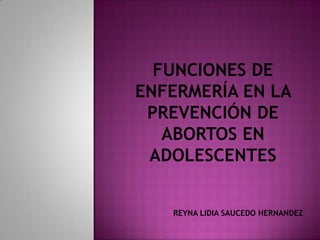 FUNCIONES DE ENFERMERÍA EN LA PREVENCIÓN DE ABORTOS EN ADOLESCENTES REYNA LIDIA SAUCEDO HERNANDEZ 