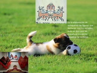 En la elaboración de
quisquémil las figuras que
destacan son los venados,
pues se dice que los
mazahuas son gente
cazadora de venados
 