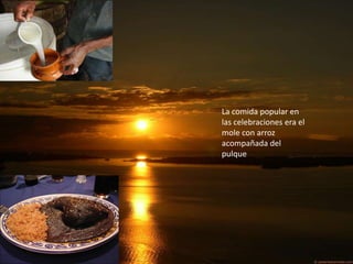 La comida popular en
las celebraciones era el
mole con arroz
acompañada del
pulque
 