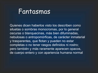 Fantasmas Quienes dicen haberlos visto los describen como siluetas o sombras monocromas, por lo general oscuras o blanquecinas, más bien difuminadas, nebulosas o antropomórficas, de carácter inmaterial y trasparentes, que flotan y pueden no estar completas o no tener rasgos definidos ni rostro; pero también y más raramente aparecen opacos, de cuerpo entero y con apariencia humana normal