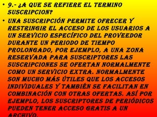 9.- ¿A que se refiere el termino suscripcion? Una suscripción permite ofrecer y restringir el acceso de los usuarios a un servicio específico del proveedor durante un periodo de tiempo prolongado, por ejemplo, a una zona reservada para suscriptores las suscripciones se ofertan normalmente como un servicio extra. Normalmente son mucho más útiles que los accesos individuales y también se facilitan en combinación con otras ofertas. Así por ejemplo, los suscriptores de periódicos pueden tener acceso gratis a un archivo.  
