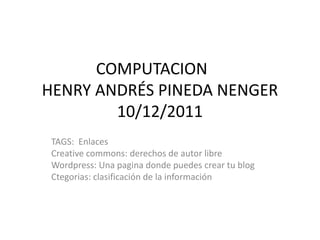 COMPUTACION
HENRY ANDRÉS PINEDA NENGER
        10/12/2011
 TAGS: Enlaces
 Creative commons: derechos de autor libre
 Wordpress: Una pagina donde puedes crear tu blog
 Ctegorias: clasificación de la información
 