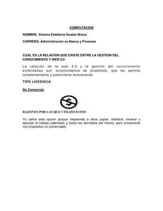 COMPUTACION

NOMBRE. Ximena Estefanía Gualan Bravo

CARRERA. Administración en Banca y Finanzas



CUAL ES LA RELACION QUE EXISTE ENTRE LA GESTION DEL
CONOCIMIENTO Y WEB 2.0

La relación de la web 2.0 y la gestión del conocimiento
e s t á n d a d a s p o r s u coincidencia de propósitos, que les permite
complementarse y potenciarse mutuamente.

TIPO LICEENCIA

No Comercial:




RAZONES POR LAS QUE UTILIZO ESTOS

Yo utilice esta opción porque mepermite a otros copiar, distribuir, mostrar y
ejecutar el trabajo patentado y todos los derivados del mismo, pero únicamente
con propósitos no comerciales.
 