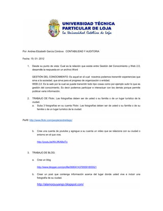 Por: Andrea Elizabeth García Córdova CONTABILIDAD Y AUDITORIA


Fecha: 15- 01- 2012


    1.   Desde su punto de vista: Cual es la relación que existe entre Gestión del Conocimiento y Web 2.0,
         desarrolle la respuesta en un archivo Word


         GESTIÓN DEL CONOCIMIENTO: Es aquel en el cual nosotros podemos transmitir experiencias que
         sirva a la sociedad, que sirva para el progreso de organización o entidad.
         WEB 2.0: Es la web por la cual se puede transmitir todo tipo cosas como por ejemplo subir lo que es
         gestión del conocimiento. Es decir podemos participar e interactuar con los demás porque permite
         publicar varia información.


    2.   TRABAJO DE Flickr, Las fotografías deben ser de usted o su familia o de un lugar turístico de la
         ciudad.
         a. Suba 3 fotografías en su cuenta Flickr. Las fotografías deben ser de usted o su familia o de su
              familia o de un lugar turístico de la ciudad.



Perfil: http://www.flickr.com/people/andreiitagc/



         b.   Cree una cuenta de youtube y agregue a su cuenta un video que se relacione con su ciudad o
              entorno en el que vive.


              http://youtu.be/NVJfKABxITo



    3.   TRABAJO DE BLOG:


         a.   Cree un blog


              http://www.blogger.com/profile/06804143795591855521


         b.   Crear un post que contenga información acerca del lugar donde usted vive e incluir una
              fotografía de su ciudad.

              http://alamorpuyango.blogspot.com/
 