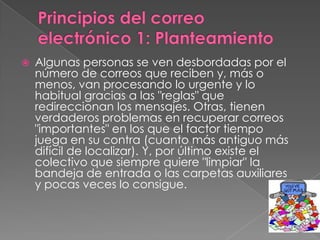    Algunas personas se ven desbordadas por el
    número de correos que reciben y, más o
    menos, van procesando lo urgente y lo
    habitual gracias a las "reglas" que
    redireccionan los mensajes. Otras, tienen
    verdaderos problemas en recuperar correos
    "importantes" en los que el factor tiempo
    juega en su contra (cuanto más antiguo más
    difícil de localizar). Y, por último existe el
    colectivo que siempre quiere "limpiar" la
    bandeja de entrada o las carpetas auxiliares
    y pocas veces lo consigue.
 