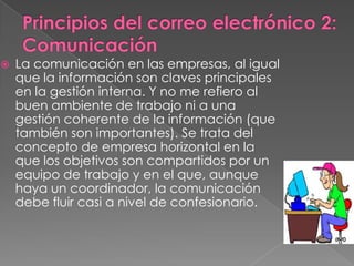    La comunicación en las empresas, al igual
    que la información son claves principales
    en la gestión interna. Y no me refiero al
    buen ambiente de trabajo ni a una
    gestión coherente de la información (que
    también son importantes). Se trata del
    concepto de empresa horizontal en la
    que los objetivos son compartidos por un
    equipo de trabajo y en el que, aunque
    haya un coordinador, la comunicación
    debe fluir casi a nivel de confesionario.
 