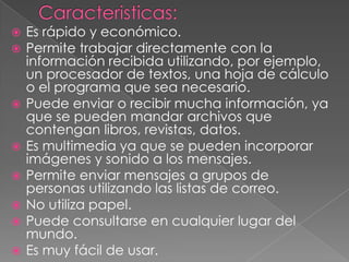    Es rápido y económico.
   Permite trabajar directamente con la
    información recibida utilizando, por ejemplo,
    un procesador de textos, una hoja de cálculo
    o el programa que sea necesario.
   Puede enviar o recibir mucha información, ya
    que se pueden mandar archivos que
    contengan libros, revistas, datos.
   Es multimedia ya que se pueden incorporar
    imágenes y sonido a los mensajes.
   Permite enviar mensajes a grupos de
    personas utilizando las listas de correo.
   No utiliza papel.
   Puede consultarse en cualquier lugar del
    mundo.
   Es muy fácil de usar.
 