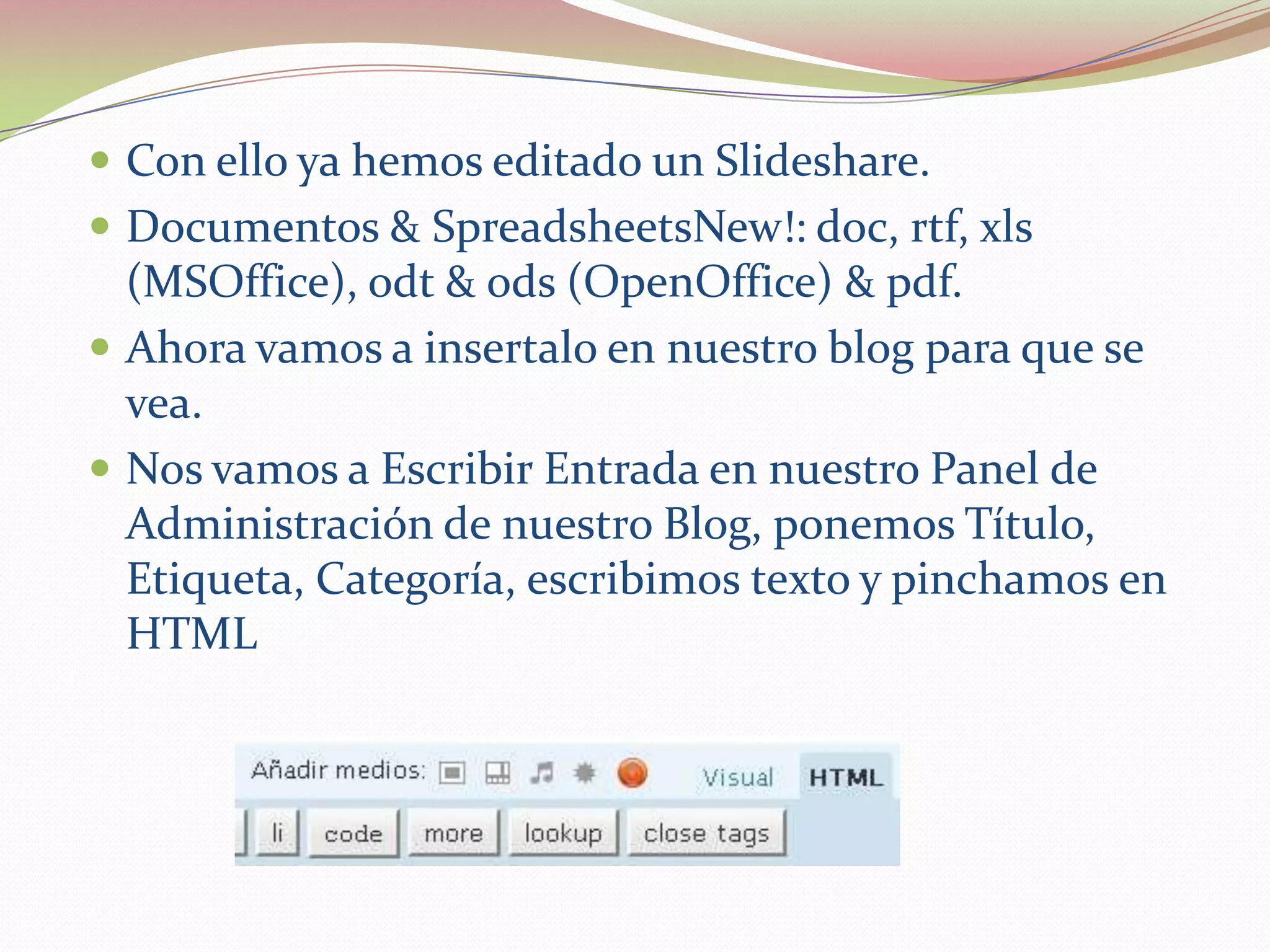  Con ello ya hemos editado un Slideshare.
 Documentos & SpreadsheetsNew!: doc, rtf, xls
  (MSOffice), odt & ods (OpenOffice) & pdf.
 Ahora vamos a insertalo en nuestro blog para que se
  vea.
 Nos vamos a Escribir Entrada en nuestro Panel de
  Administración de nuestro Blog, ponemos Título,
  Etiqueta, Categoría, escribimos texto y pinchamos en
  HTML
 