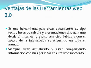 Ventajas de las Herramientas web
2.0

 Es una herramienta para crear documentos de tipo
  texto , hojas de calculo y presentaciones directamente
  desde el internet y presta servicios debido a que el
  acceso de la información se encuentra en todo el
  mundo.
 Siempre estar actualizado y estar compartiendo
  información con mas personas en el mismo momento.
 