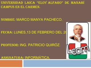 UNIVERSIDAD LAICA “ELOY ALFARO” DE MANABÍ
CAMPUS EN EL CARMEN.


NOMBRE: MARCO MANYA PACHECO.


FECHA: LUNES,13 DE FEBRERO DEL 2012.


PROFESOR: ING. PATRICIO QUIRÓZ.


ASIGNATURA: INFORMÁTICA.
 