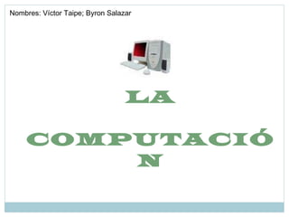 LA COMPUTACIÓN Nombres: Víctor Taipe; Byron Salazar 