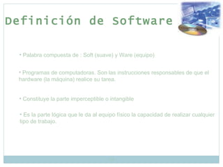 Palabra compuesta de : Soft (suave) y Ware (equipo) Constituye la parte imperceptible o intangible Es la parte lógica que le da al equipo físico la capacidad de realizar cualquier tipo de trabajo. Definición de Software Programas de computadoras. Son las instrucciones responsables de que el hardware (la máquina) realice su tarea.  