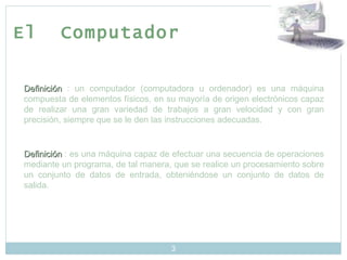El  Computador Definición  : un computador (computadora u ordenador) es una máquina compuesta de elementos físicos, en su mayoría de origen electrónicos capaz de realizar una gran variedad de trabajos a gran velocidad y con gran precisión, siempre que se le den las instrucciones adecuadas. Definición  : es una máquina capaz de efectuar una secuencia de operaciones mediante un programa, de tal manera, que se realice un procesamiento sobre un conjunto de datos de entrada, obteniéndose un conjunto de datos de salida.  